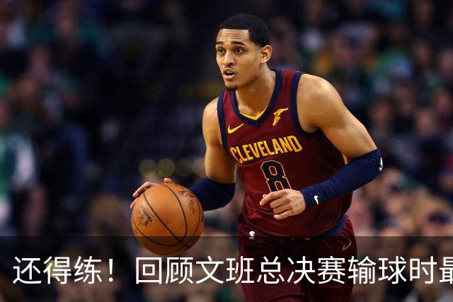 还得练！回顾文班总决赛输球时最后2分钟表现：基本全是打铁&失误